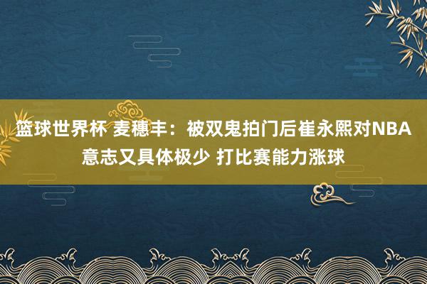 篮球世界杯 麦穗丰：被双鬼拍门后崔永熙对NBA意志又具体极少 打比赛能力涨球