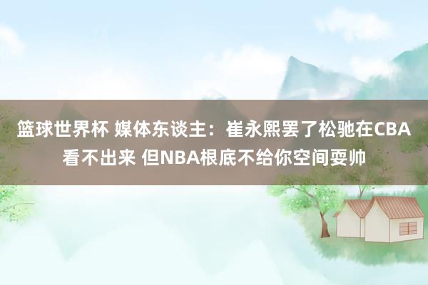 篮球世界杯 媒体东谈主：崔永熙罢了松驰在CBA看不出来 但NBA根底不给你空间耍帅