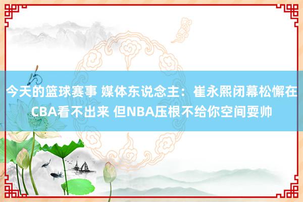 今天的篮球赛事 媒体东说念主：崔永熙闭幕松懈在CBA看不出来 但NBA压根不给你空间耍帅