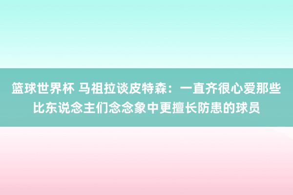 篮球世界杯 马祖拉谈皮特森：一直齐很心爱那些比东说念主们念念象中更擅长防患的球员