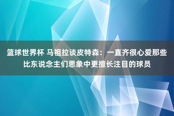 篮球世界杯 马祖拉谈皮特森：一直齐很心爱那些比东说念主们思象中更擅长注目的球员