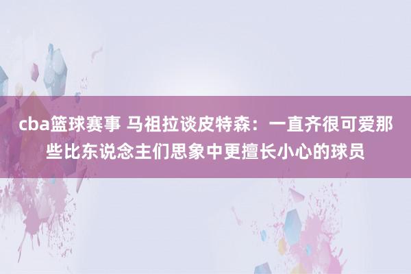 cba篮球赛事 马祖拉谈皮特森：一直齐很可爱那些比东说念主们思象中更擅长小心的球员