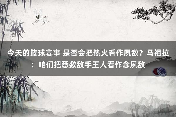 今天的篮球赛事 是否会把热火看作夙敌？马祖拉：咱们把悉数敌手王人看作念夙敌