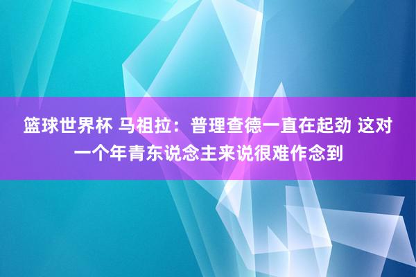 篮球世界杯 马祖拉：普理查德一直在起劲 这对一个年青东说念主来说很难作念到