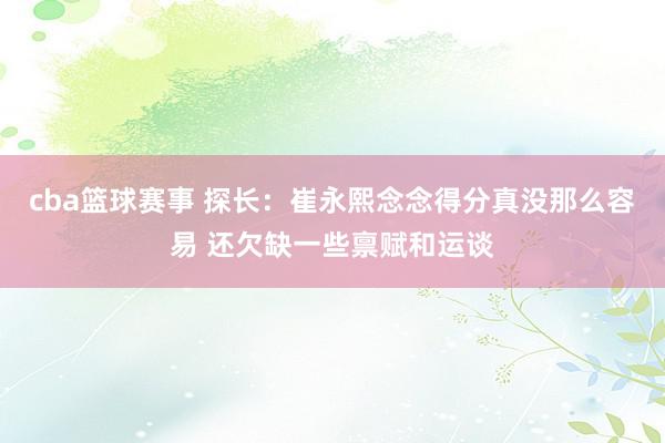 cba篮球赛事 探长：崔永熙念念得分真没那么容易 还欠缺一些禀赋和运谈