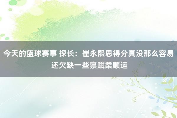 今天的篮球赛事 探长：崔永熙思得分真没那么容易 还欠缺一些禀赋柔顺运