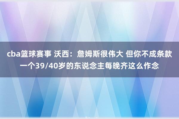 cba篮球赛事 沃西：詹姆斯很伟大 但你不成条款一个39/40岁的东说念主每晚齐这么作念