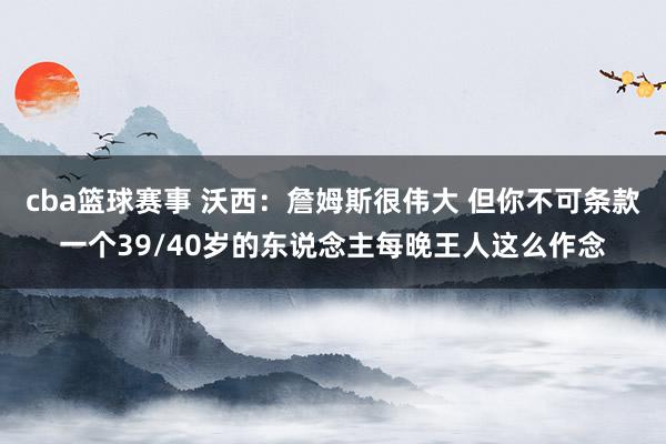 cba篮球赛事 沃西：詹姆斯很伟大 但你不可条款一个39/40岁的东说念主每晚王人这么作念