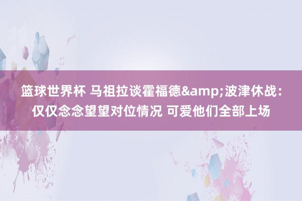 篮球世界杯 马祖拉谈霍福德&波津休战：仅仅念念望望对位情况 可爱他们全部上场