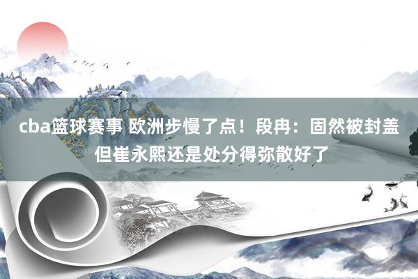 cba篮球赛事 欧洲步慢了点！段冉：固然被封盖 但崔永熙还是处分得弥散好了