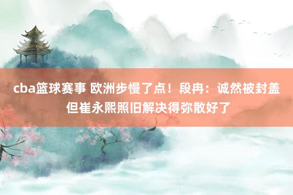 cba篮球赛事 欧洲步慢了点！段冉：诚然被封盖 但崔永熙照旧解决得弥散好了