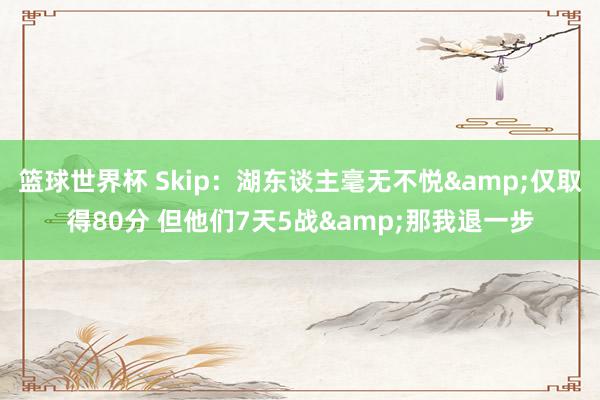 篮球世界杯 Skip：湖东谈主毫无不悦&仅取得80分 但他们7天5战&那我退一步