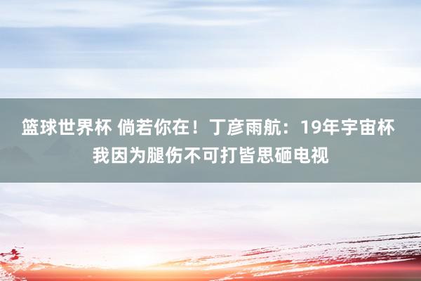 篮球世界杯 倘若你在！丁彦雨航：19年宇宙杯 我因为腿伤不可打皆思砸电视