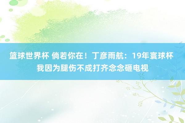 篮球世界杯 倘若你在！丁彦雨航：19年寰球杯 我因为腿伤不成打齐念念砸电视