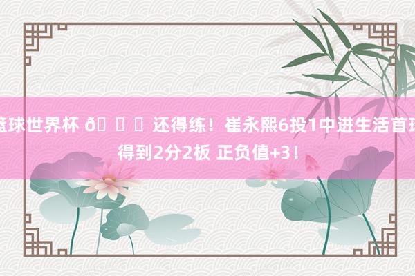 篮球世界杯 👏还得练！崔永熙6投1中进生活首球得到2分2板 正负值+3！