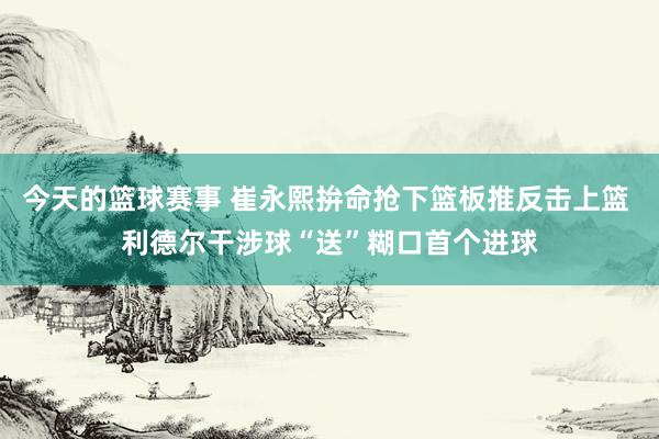 今天的篮球赛事 崔永熙拚命抢下篮板推反击上篮 利德尔干涉球“送”糊口首个进球