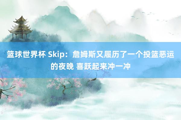 篮球世界杯 Skip：詹姆斯又履历了一个投篮恶运的夜晚 喜跃起来冲一冲