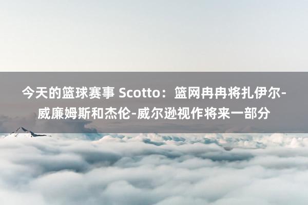 今天的篮球赛事 Scotto：篮网冉冉将扎伊尔-威廉姆斯和杰伦-威尔逊视作将来一部分