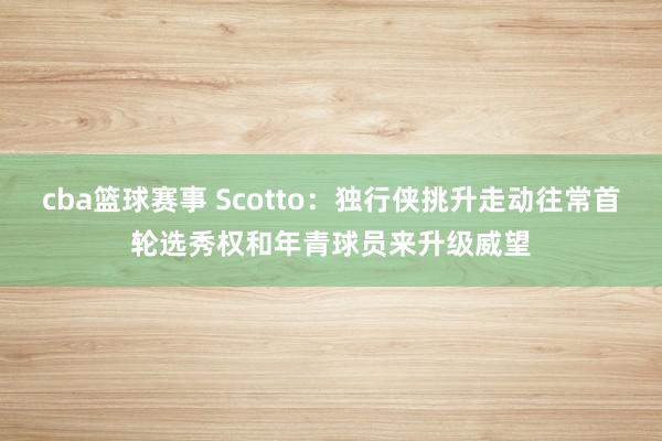 cba篮球赛事 Scotto：独行侠挑升走动往常首轮选秀权和年青球员来升级威望