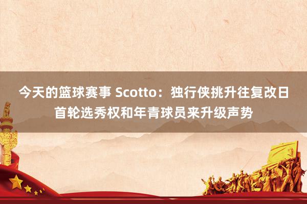 今天的篮球赛事 Scotto：独行侠挑升往复改日首轮选秀权和年青球员来升级声势