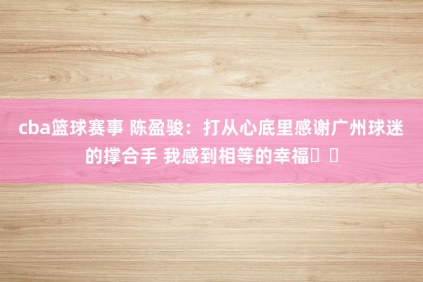 cba篮球赛事 陈盈骏：打从心底里感谢广州球迷的撑合手 我感到相等的幸福❤️