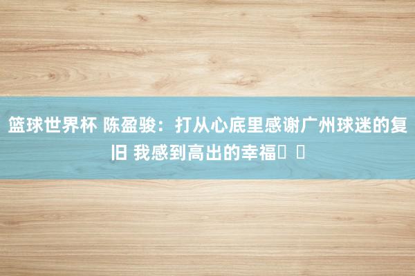 篮球世界杯 陈盈骏：打从心底里感谢广州球迷的复旧 我感到高出的幸福❤️