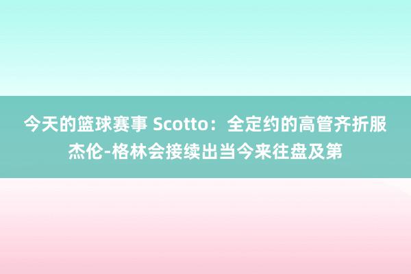 今天的篮球赛事 Scotto：全定约的高管齐折服杰伦-格林会接续出当今来往盘及第