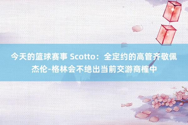 今天的篮球赛事 Scotto：全定约的高管齐敬佩杰伦-格林会不绝出当前交游商榷中