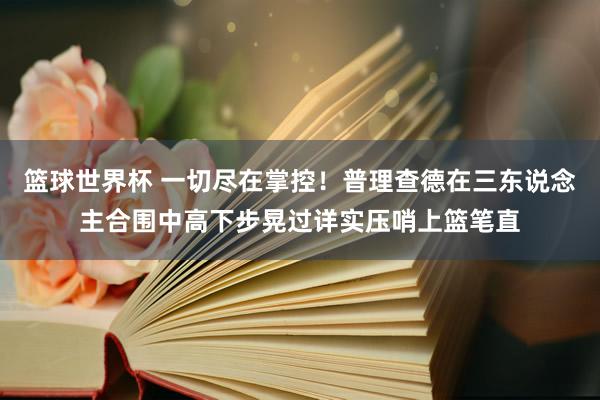 篮球世界杯 一切尽在掌控！普理查德在三东说念主合围中高下步晃过详实压哨上篮笔直