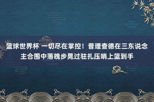 篮球世界杯 一切尽在掌控！普理查德在三东说念主合围中落魄步晃过驻扎压哨上篮到手