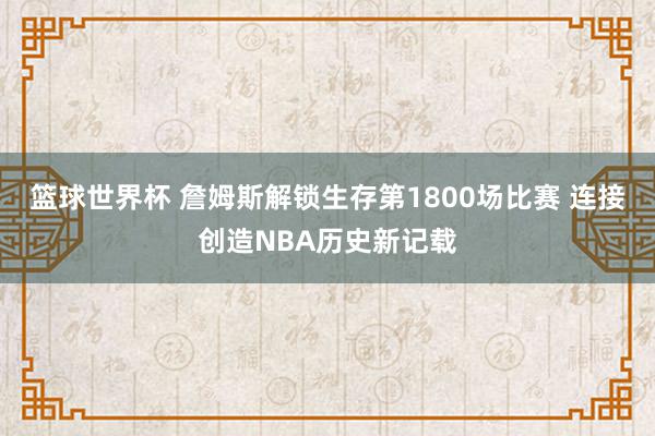 篮球世界杯 詹姆斯解锁生存第1800场比赛 连接创造NBA历史新记载