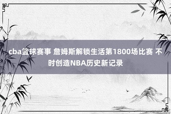 cba篮球赛事 詹姆斯解锁生活第1800场比赛 不时创造NBA历史新记录