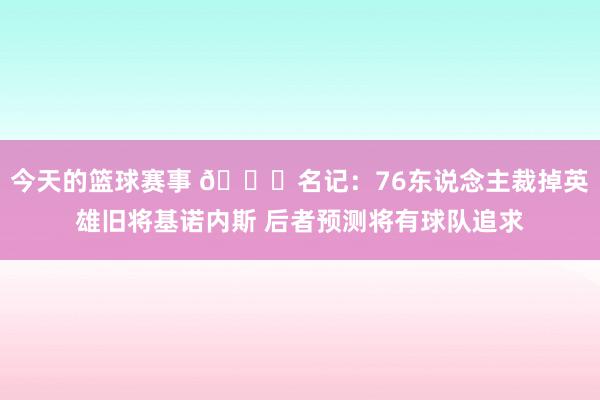 今天的篮球赛事 👀名记：76东说念主裁掉英雄旧将基诺内斯 后者预测将有球队追求