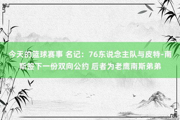 今天的篮球赛事 名记：76东说念主队与皮特-南斯签下一份双向公约 后者为老鹰南斯弟弟