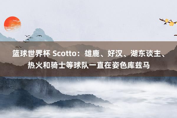 篮球世界杯 Scotto：雄鹿、好汉、湖东谈主、热火和骑士等球队一直在姿色库兹马