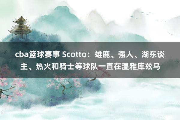 cba篮球赛事 Scotto：雄鹿、强人、湖东谈主、热火和骑士等球队一直在温雅库兹马