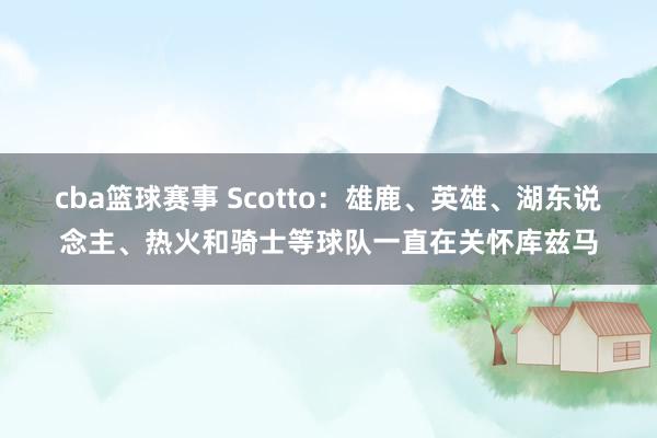 cba篮球赛事 Scotto：雄鹿、英雄、湖东说念主、热火和骑士等球队一直在关怀库兹马