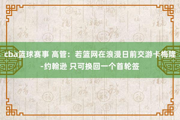 cba篮球赛事 高管：若篮网在浪漫日前交游卡梅隆-约翰逊 只可换回一个首轮签