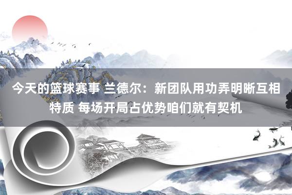 今天的篮球赛事 兰德尔：新团队用功弄明晰互相特质 每场开局占优势咱们就有契机