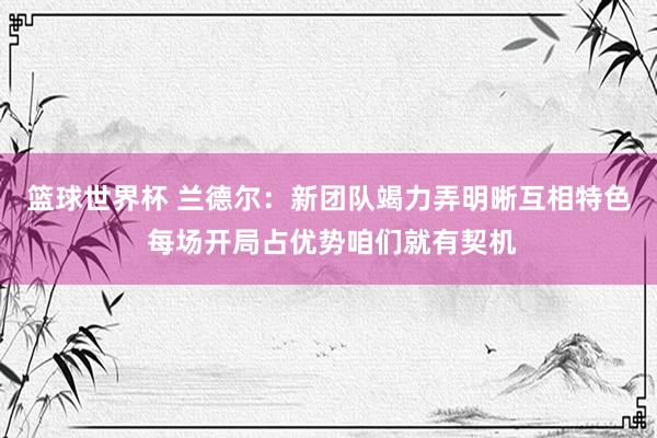 篮球世界杯 兰德尔：新团队竭力弄明晰互相特色 每场开局占优势咱们就有契机