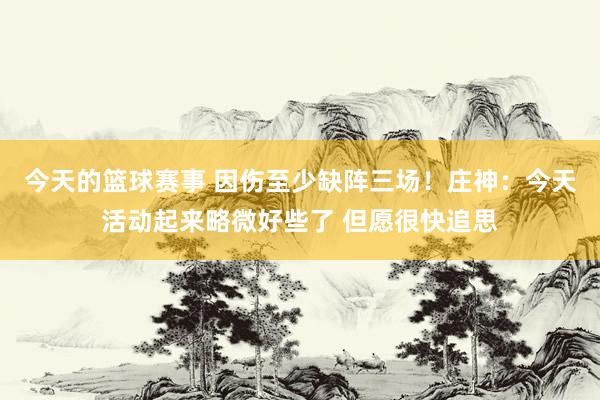 今天的篮球赛事 因伤至少缺阵三场！庄神：今天活动起来略微好些了 但愿很快追思