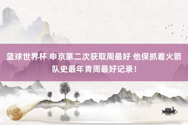 篮球世界杯 申京第二次获取周最好 他保抓着火箭队史最年青周最好记录！