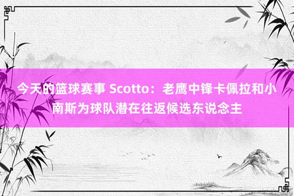 今天的篮球赛事 Scotto：老鹰中锋卡佩拉和小南斯为球队潜在往返候选东说念主